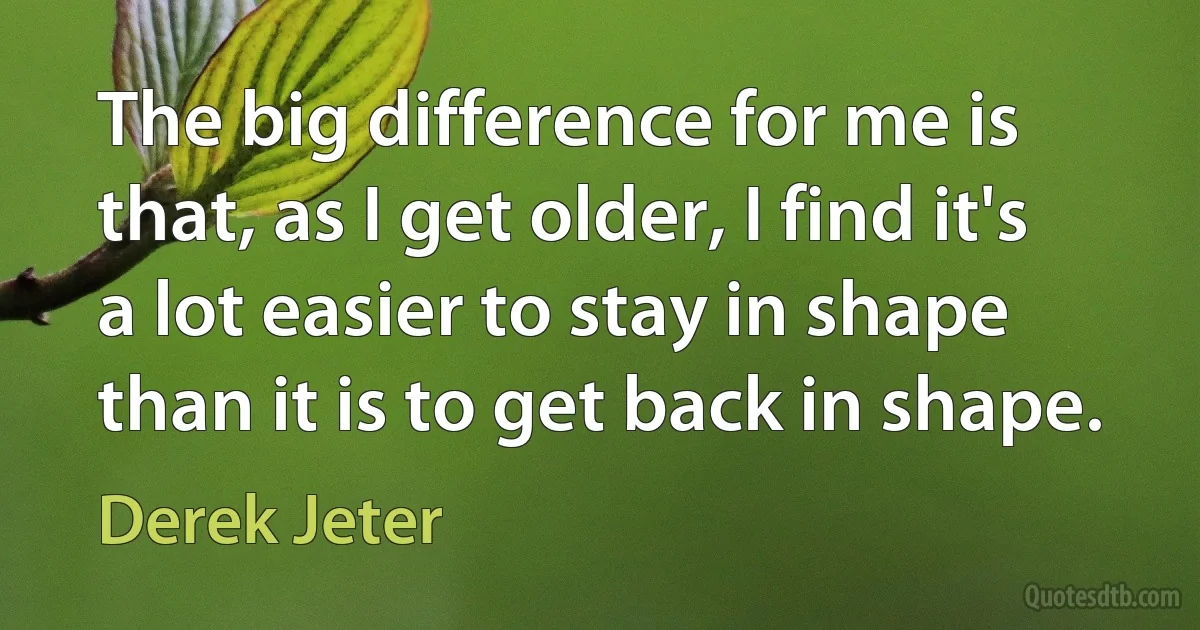 The big difference for me is that, as I get older, I find it's a lot easier to stay in shape than it is to get back in shape. (Derek Jeter)