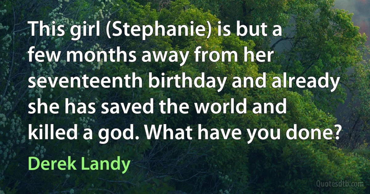 This girl (Stephanie) is but a few months away from her seventeenth birthday and already she has saved the world and killed a god. What have you done? (Derek Landy)