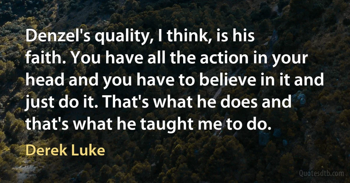 Denzel's quality, I think, is his faith. You have all the action in your head and you have to believe in it and just do it. That's what he does and that's what he taught me to do. (Derek Luke)