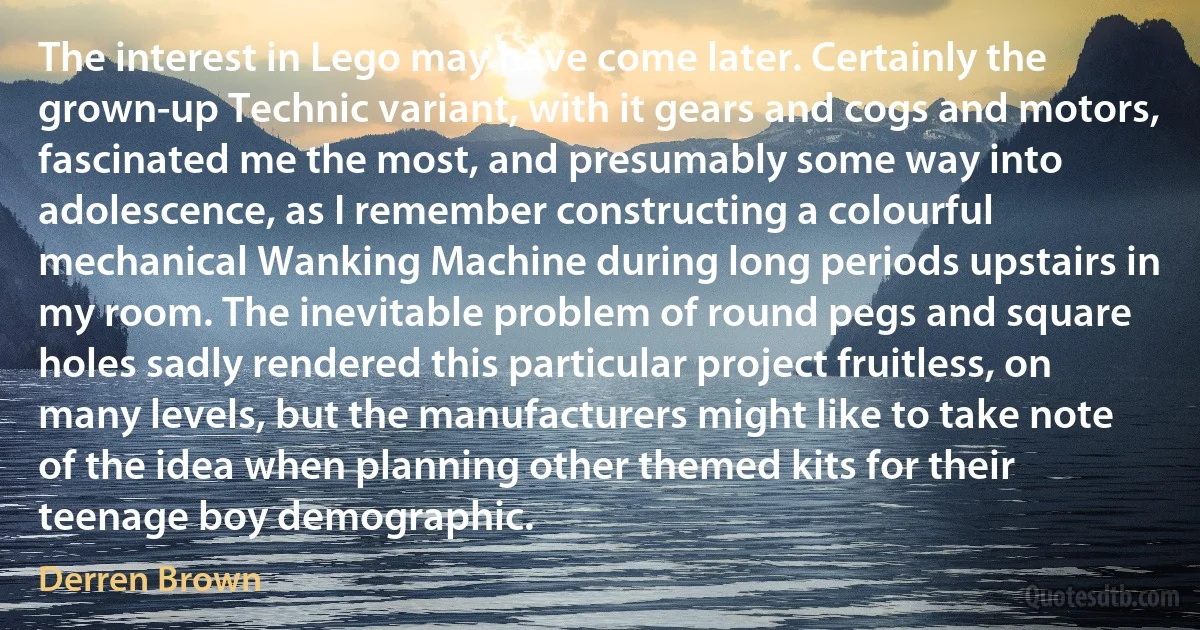 The interest in Lego may have come later. Certainly the grown-up Technic variant, with it gears and cogs and motors, fascinated me the most, and presumably some way into adolescence, as I remember constructing a colourful mechanical Wanking Machine during long periods upstairs in my room. The inevitable problem of round pegs and square holes sadly rendered this particular project fruitless, on many levels, but the manufacturers might like to take note of the idea when planning other themed kits for their teenage boy demographic. (Derren Brown)