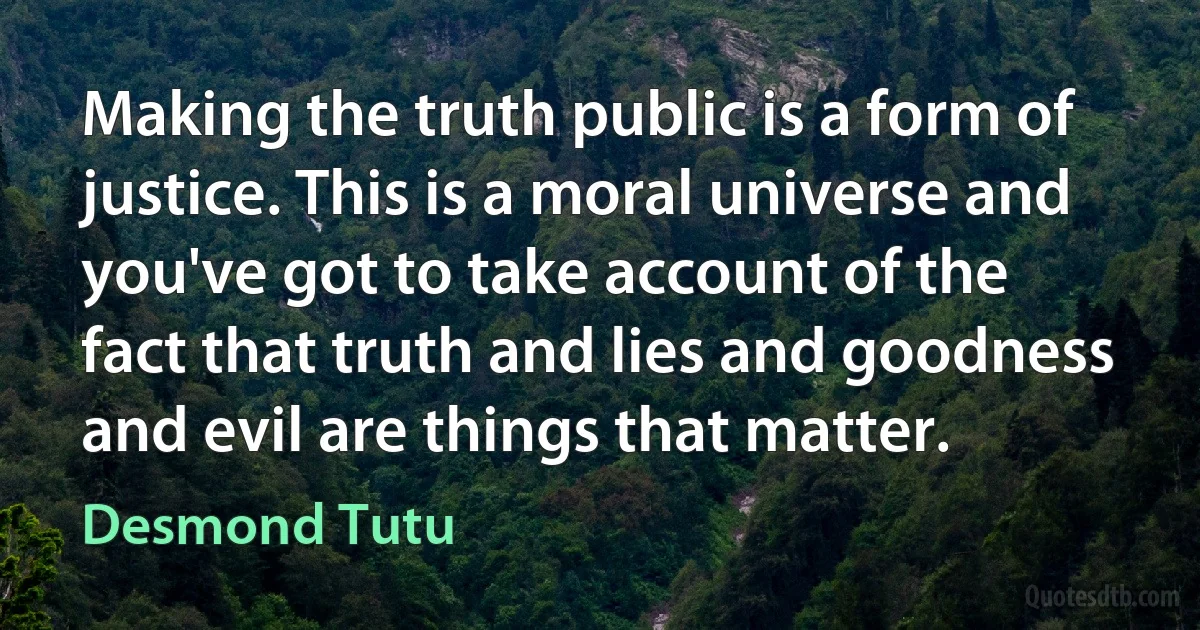 Making the truth public is a form of justice. This is a moral universe and you've got to take account of the fact that truth and lies and goodness and evil are things that matter. (Desmond Tutu)