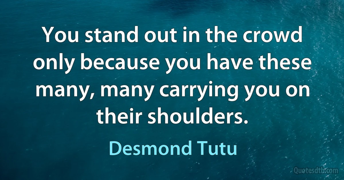 You stand out in the crowd only because you have these many, many carrying you on their shoulders. (Desmond Tutu)