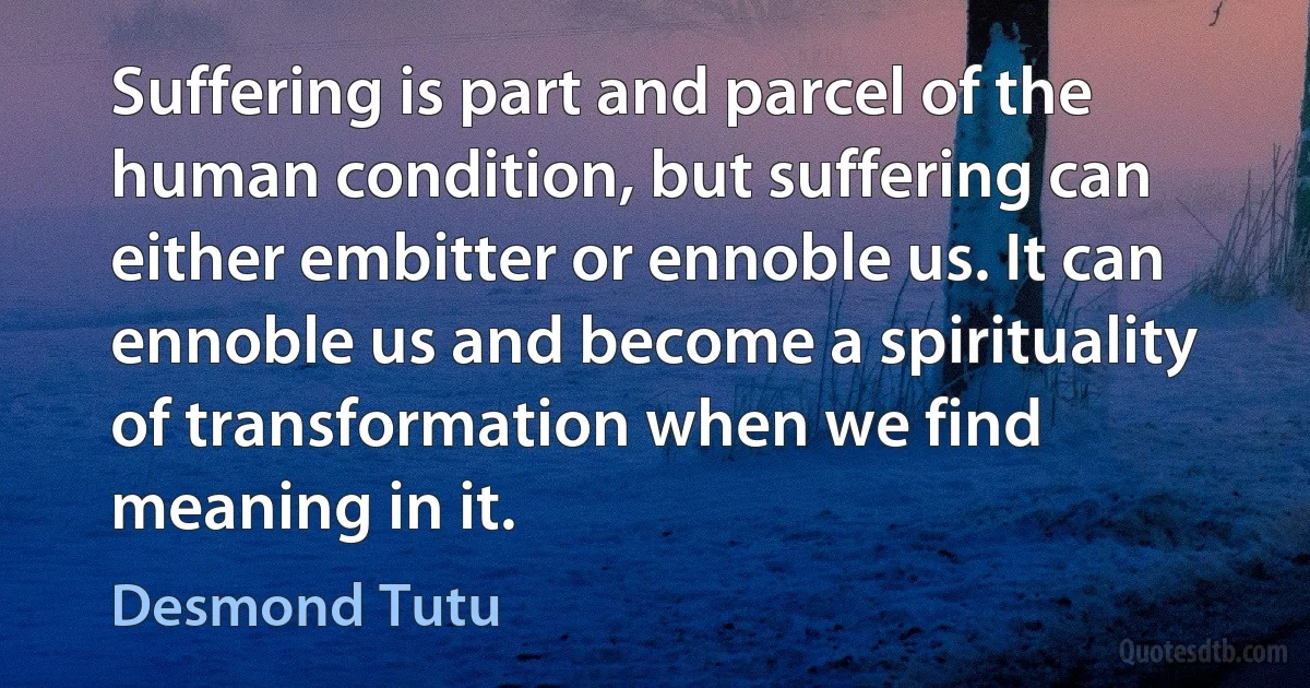 Suffering is part and parcel of the human condition, but suffering can either embitter or ennoble us. It can ennoble us and become a spirituality of transformation when we find meaning in it. (Desmond Tutu)