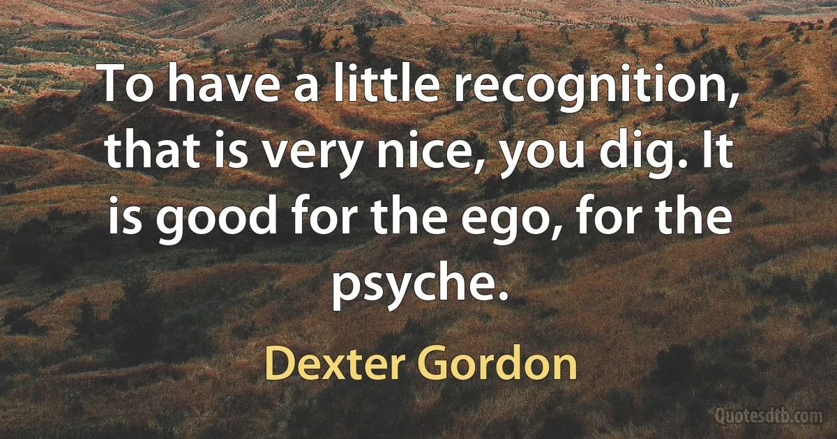 To have a little recognition, that is very nice, you dig. It is good for the ego, for the psyche. (Dexter Gordon)