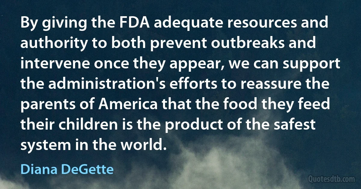 By giving the FDA adequate resources and authority to both prevent outbreaks and intervene once they appear, we can support the administration's efforts to reassure the parents of America that the food they feed their children is the product of the safest system in the world. (Diana DeGette)