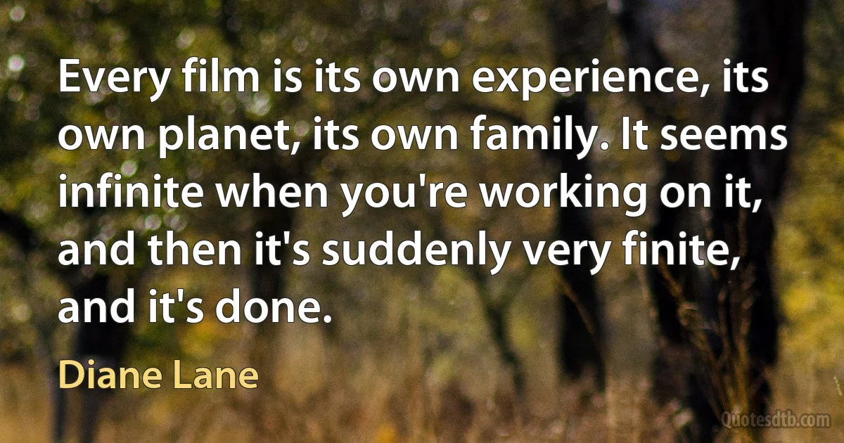 Every film is its own experience, its own planet, its own family. It seems infinite when you're working on it, and then it's suddenly very finite, and it's done. (Diane Lane)