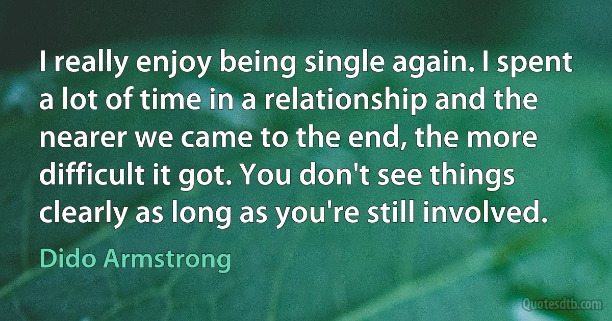 I really enjoy being single again. I spent a lot of time in a relationship and the nearer we came to the end, the more difficult it got. You don't see things clearly as long as you're still involved. (Dido Armstrong)