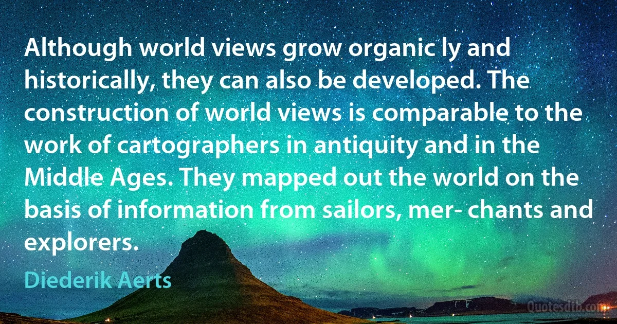 Although world views grow organic ly and historically, they can also be developed. The construction of world views is comparable to the work of cartographers in antiquity and in the Middle Ages. They mapped out the world on the basis of information from sailors, mer­ chants and explorers. (Diederik Aerts)