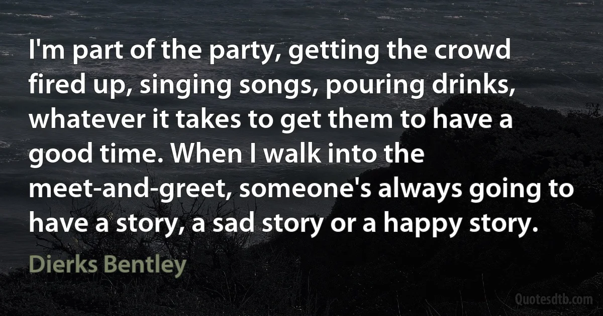 I'm part of the party, getting the crowd fired up, singing songs, pouring drinks, whatever it takes to get them to have a good time. When I walk into the meet-and-greet, someone's always going to have a story, a sad story or a happy story. (Dierks Bentley)