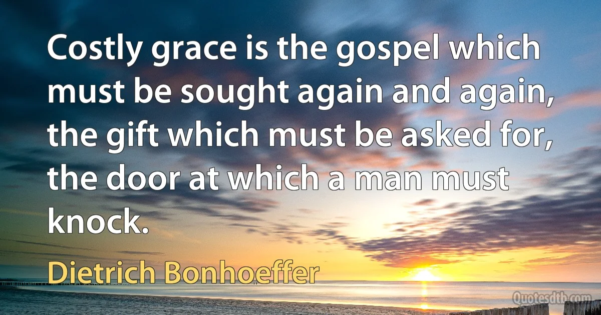 Costly grace is the gospel which must be sought again and again, the gift which must be asked for, the door at which a man must knock. (Dietrich Bonhoeffer)