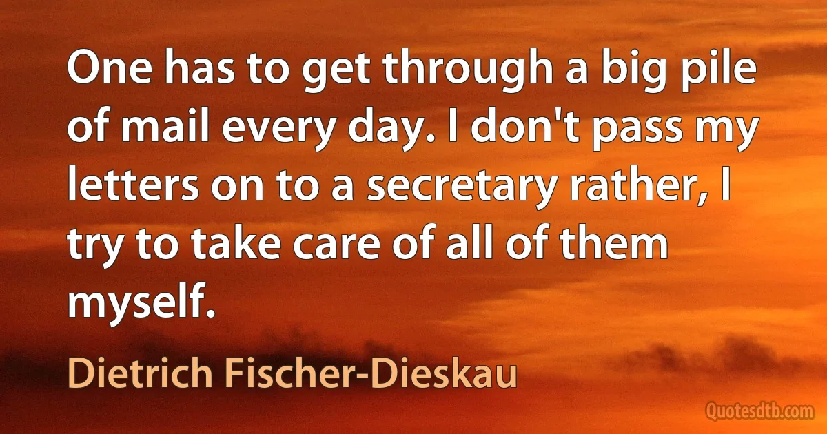 One has to get through a big pile of mail every day. I don't pass my letters on to a secretary rather, I try to take care of all of them myself. (Dietrich Fischer-Dieskau)