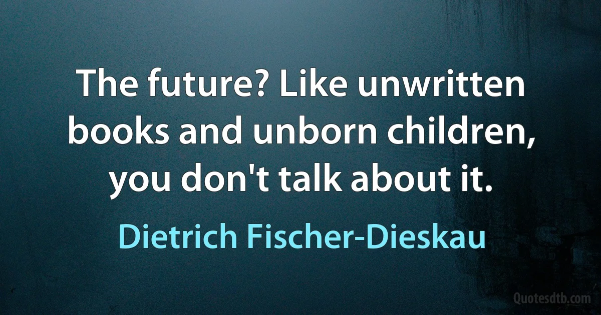 The future? Like unwritten books and unborn children, you don't talk about it. (Dietrich Fischer-Dieskau)