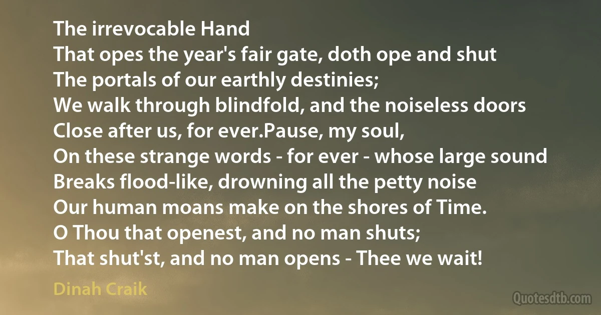 The irrevocable Hand
That opes the year's fair gate, doth ope and shut
The portals of our earthly destinies;
We walk through blindfold, and the noiseless doors
Close after us, for ever.Pause, my soul,
On these strange words - for ever - whose large sound
Breaks flood-like, drowning all the petty noise
Our human moans make on the shores of Time.
O Thou that openest, and no man shuts;
That shut'st, and no man opens - Thee we wait! (Dinah Craik)