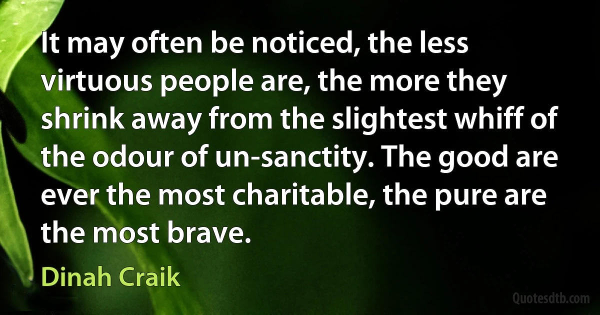 It may often be noticed, the less virtuous people are, the more they shrink away from the slightest whiff of the odour of un-sanctity. The good are ever the most charitable, the pure are the most brave. (Dinah Craik)