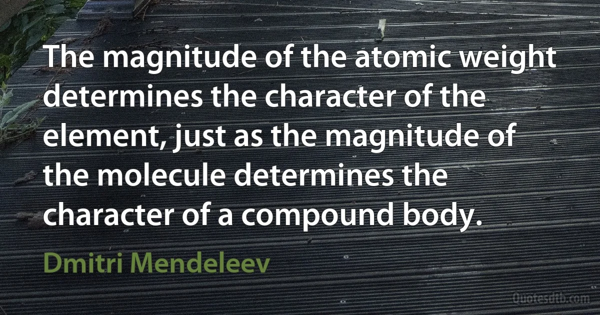 The magnitude of the atomic weight determines the character of the element, just as the magnitude of the molecule determines the character of a compound body. (Dmitri Mendeleev)