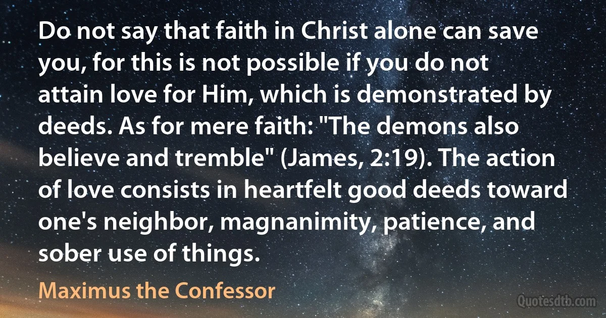 Do not say that faith in Christ alone can save you, for this is not possible if you do not attain love for Him, which is demonstrated by deeds. As for mere faith: "The demons also believe and tremble" (James, 2:19). The action of love consists in heartfelt good deeds toward one's neighbor, magnanimity, patience, and sober use of things. (Maximus the Confessor)