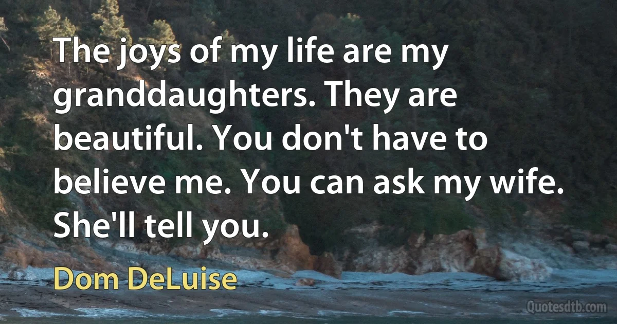 The joys of my life are my granddaughters. They are beautiful. You don't have to believe me. You can ask my wife. She'll tell you. (Dom DeLuise)