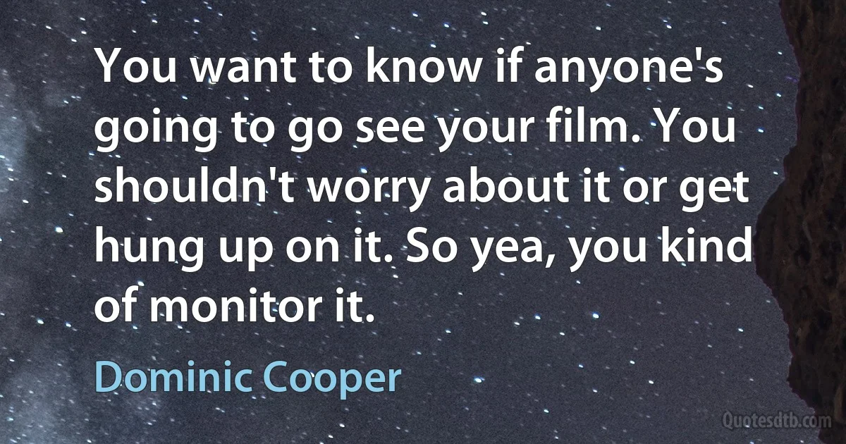 You want to know if anyone's going to go see your film. You shouldn't worry about it or get hung up on it. So yea, you kind of monitor it. (Dominic Cooper)