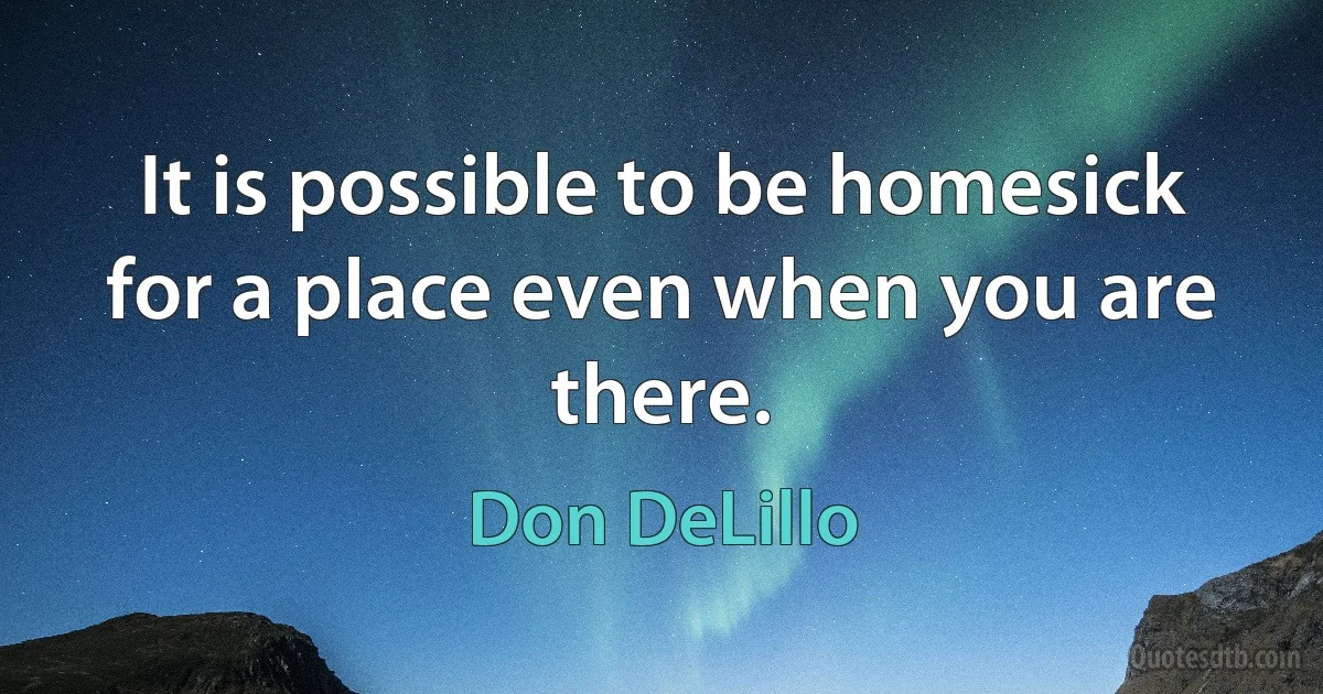 It is possible to be homesick for a place even when you are there. (Don DeLillo)