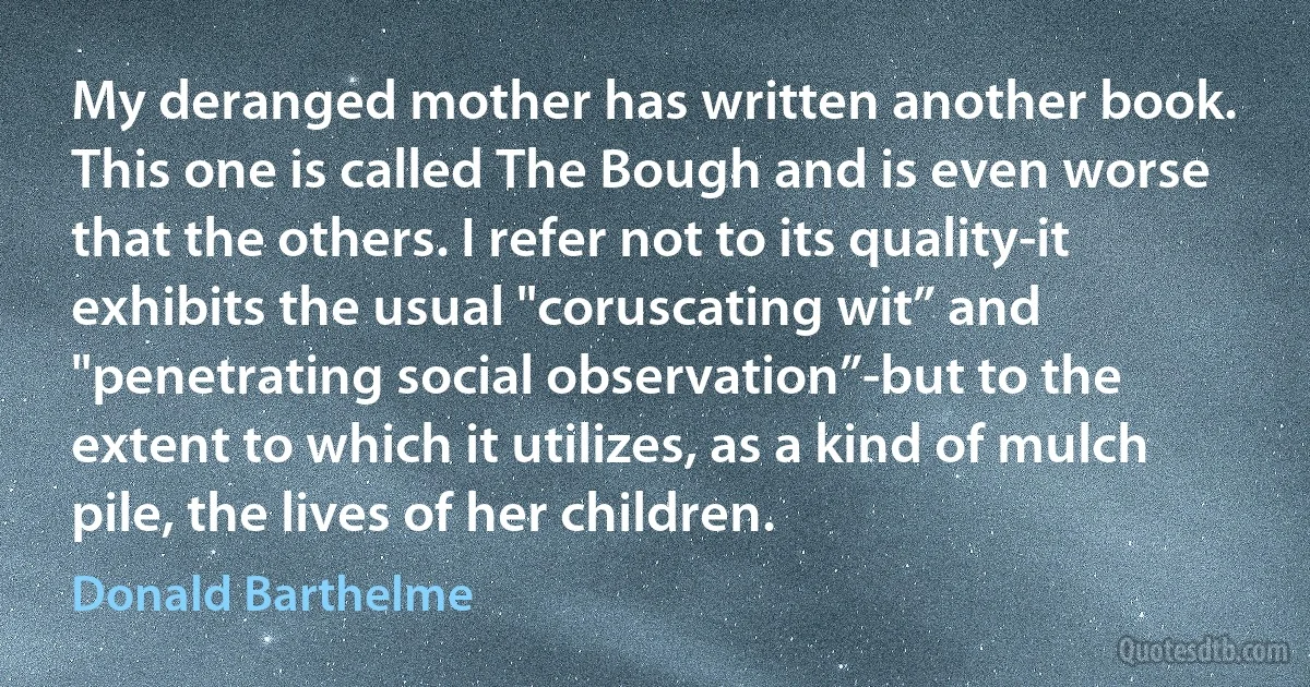 My deranged mother has written another book. This one is called The Bough and is even worse that the others. I refer not to its quality-it exhibits the usual "coruscating wit” and "penetrating social observation”-but to the extent to which it utilizes, as a kind of mulch pile, the lives of her children. (Donald Barthelme)