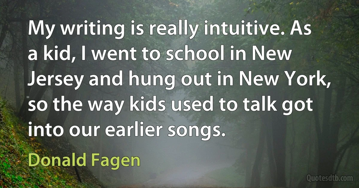 My writing is really intuitive. As a kid, I went to school in New Jersey and hung out in New York, so the way kids used to talk got into our earlier songs. (Donald Fagen)