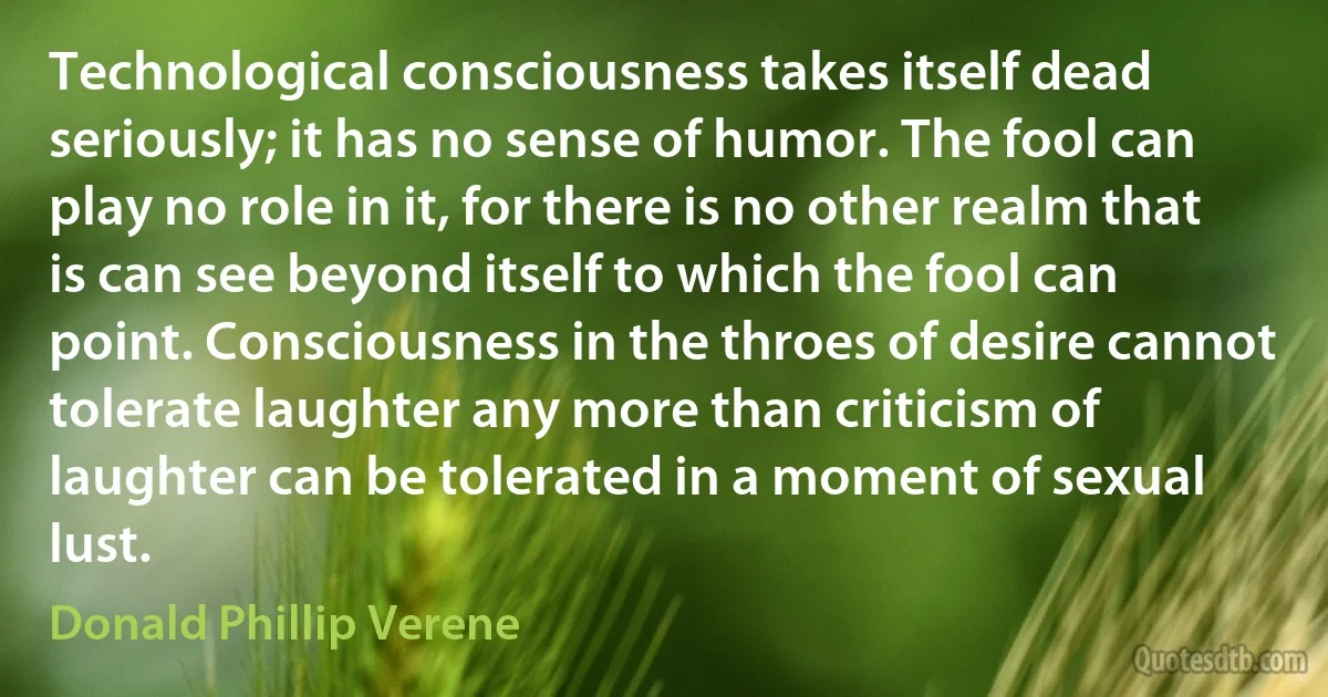 Technological consciousness takes itself dead seriously; it has no sense of humor. The fool can play no role in it, for there is no other realm that is can see beyond itself to which the fool can point. Consciousness in the throes of desire cannot tolerate laughter any more than criticism of laughter can be tolerated in a moment of sexual lust. (Donald Phillip Verene)