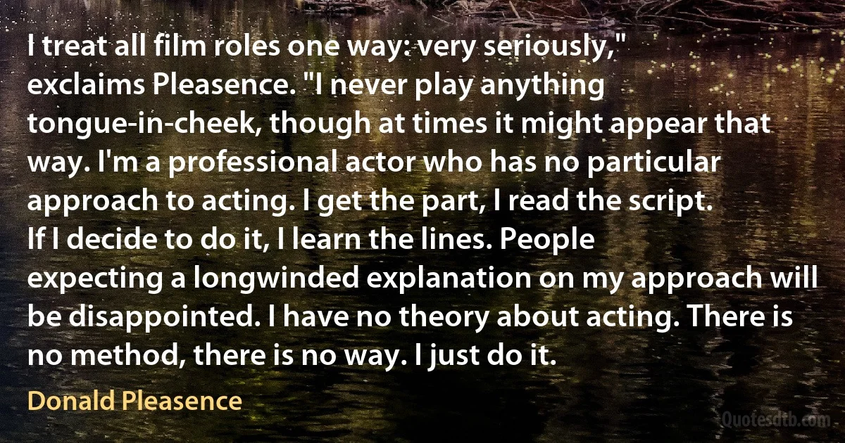 I treat all film roles one way: very seriously," exclaims Pleasence. "I never play anything tongue-in-cheek, though at times it might appear that way. I'm a professional actor who has no particular approach to acting. I get the part, I read the script. If I decide to do it, I learn the lines. People expecting a longwinded explanation on my approach will be disappointed. I have no theory about acting. There is no method, there is no way. I just do it. (Donald Pleasence)