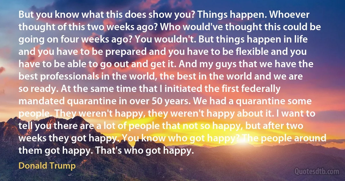 But you know what this does show you? Things happen. Whoever thought of this two weeks ago? Who would've thought this could be going on four weeks ago? You wouldn't. But things happen in life and you have to be prepared and you have to be flexible and you have to be able to go out and get it. And my guys that we have the best professionals in the world, the best in the world and we are so ready. At the same time that I initiated the first federally mandated quarantine in over 50 years. We had a quarantine some people. They weren't happy, they weren't happy about it. I want to tell you there are a lot of people that not so happy, but after two weeks they got happy. You know who got happy? The people around them got happy. That's who got happy. (Donald Trump)