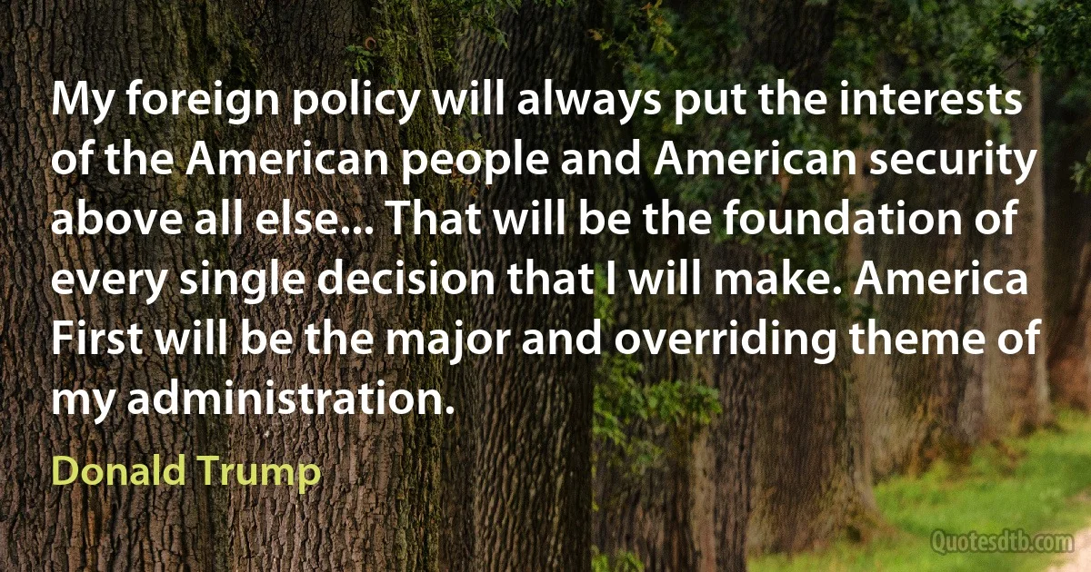 My foreign policy will always put the interests of the American people and American security above all else... That will be the foundation of every single decision that I will make. America First will be the major and overriding theme of my administration. (Donald Trump)