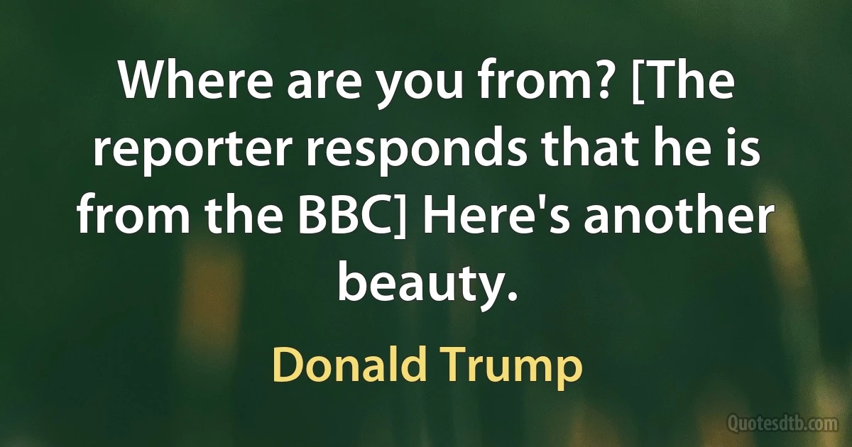 Where are you from? [The reporter responds that he is from the BBC] Here's another beauty. (Donald Trump)