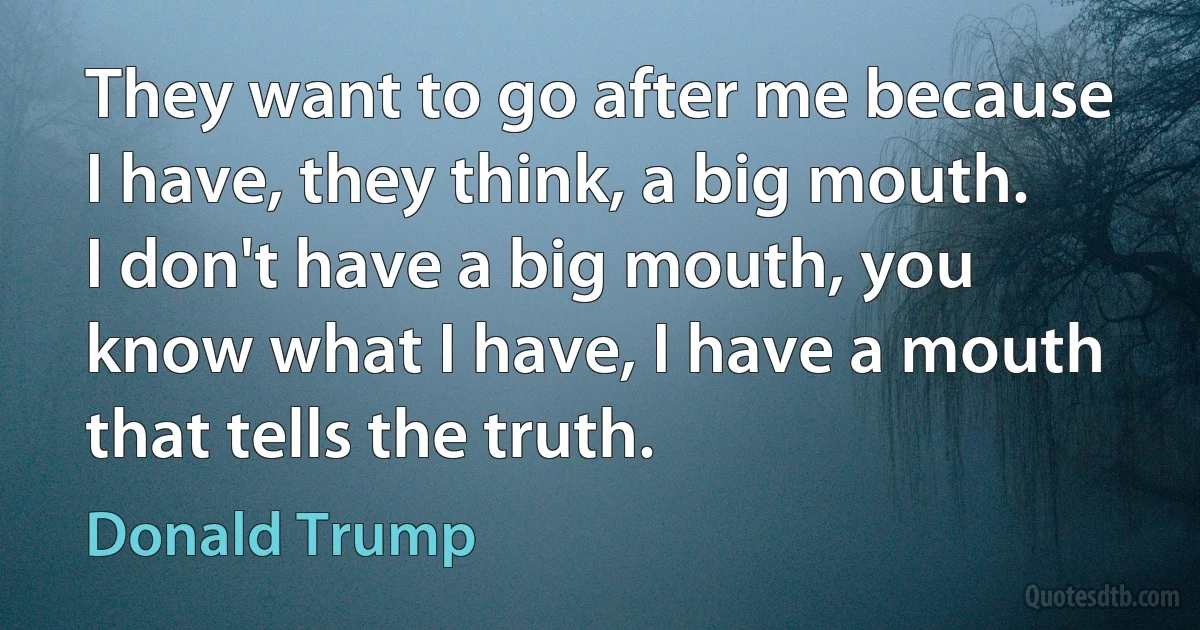 They want to go after me because I have, they think, a big mouth. I don't have a big mouth, you know what I have, I have a mouth that tells the truth. (Donald Trump)