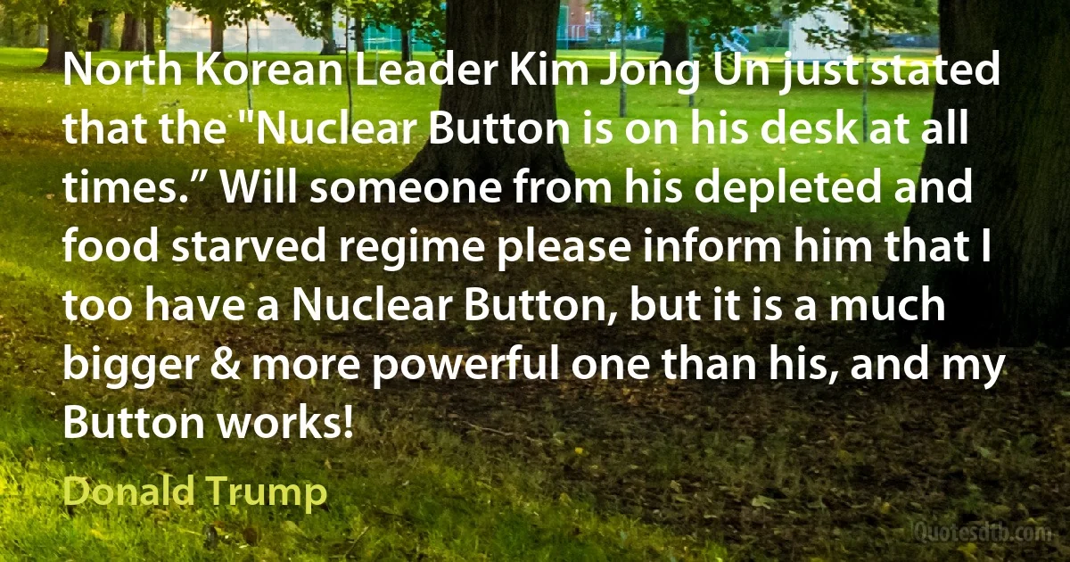 North Korean Leader Kim Jong Un just stated that the "Nuclear Button is on his desk at all times.” Will someone from his depleted and food starved regime please inform him that I too have a Nuclear Button, but it is a much bigger & more powerful one than his, and my Button works! (Donald Trump)