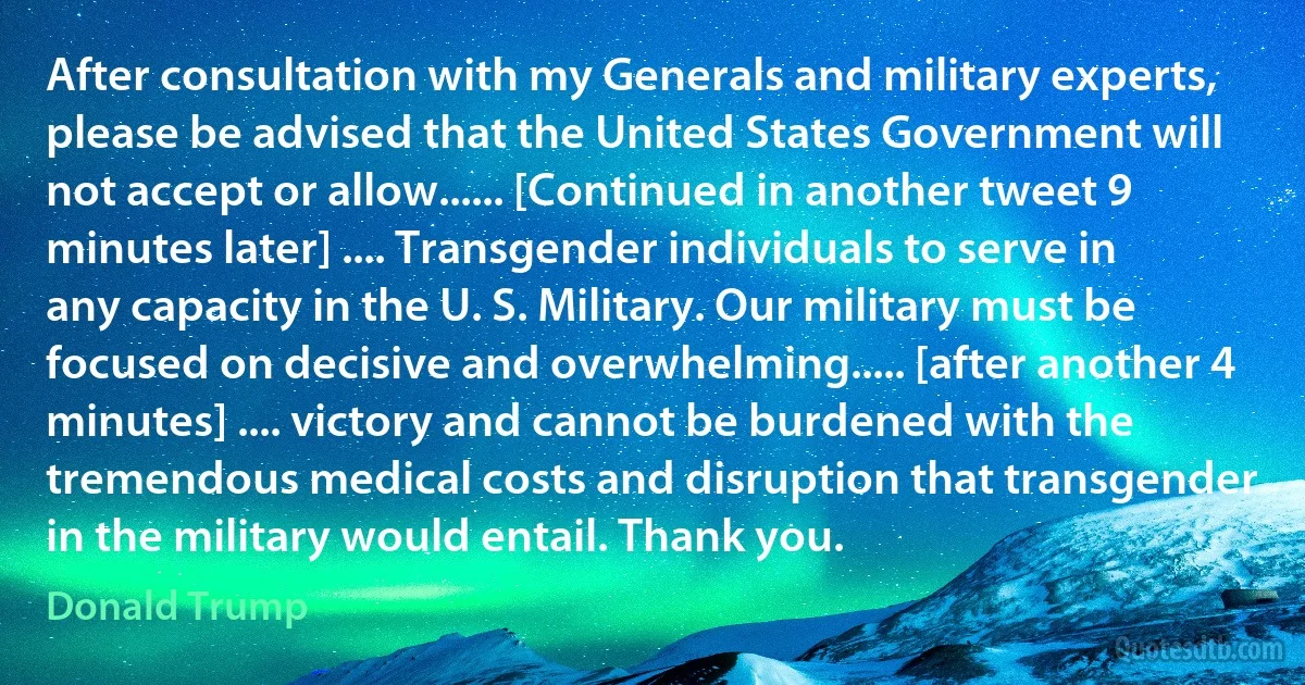 After consultation with my Generals and military experts, please be advised that the United States Government will not accept or allow...... [Continued in another tweet 9 minutes later] .... Transgender individuals to serve in any capacity in the U. S. Military. Our military must be focused on decisive and overwhelming..... [after another 4 minutes] .... victory and cannot be burdened with the tremendous medical costs and disruption that transgender in the military would entail. Thank you. (Donald Trump)