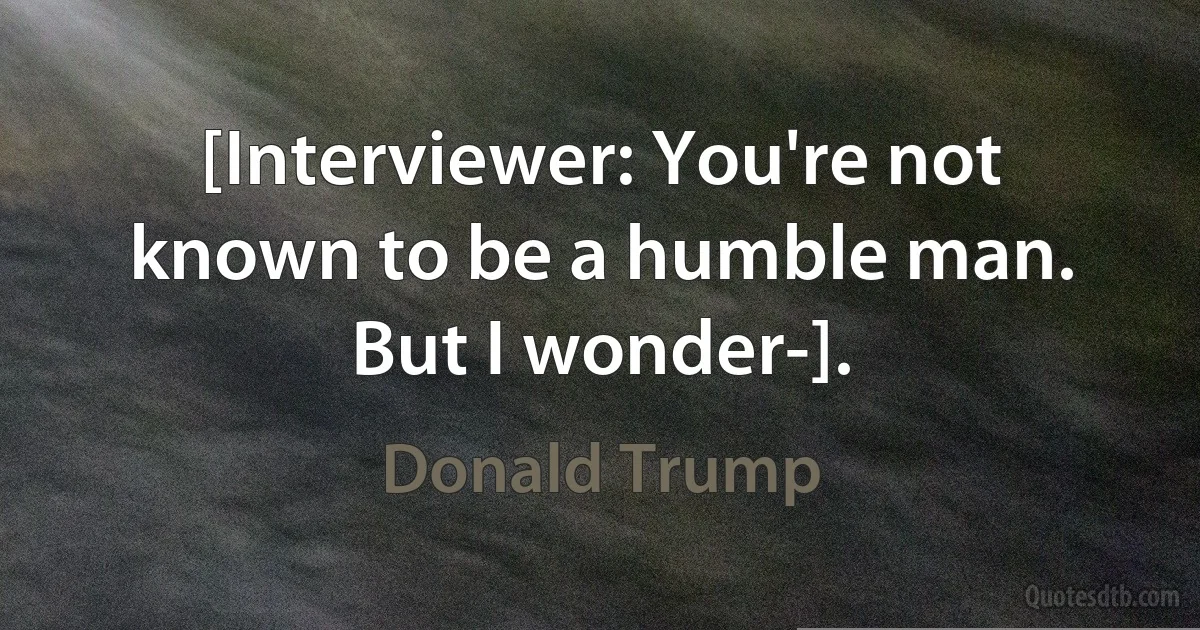 [Interviewer: You're not known to be a humble man. But I wonder-]. (Donald Trump)