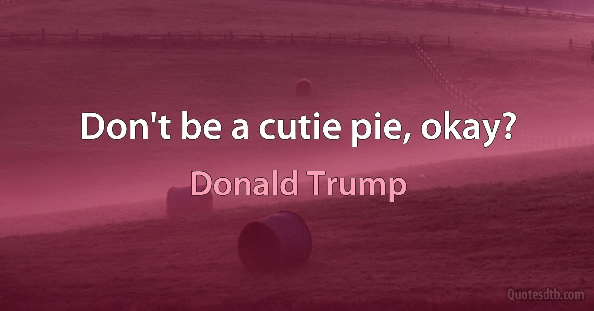 Don't be a cutie pie, okay? (Donald Trump)