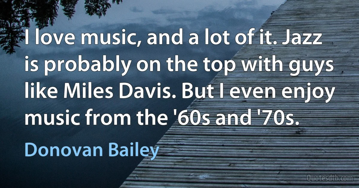 I love music, and a lot of it. Jazz is probably on the top with guys like Miles Davis. But I even enjoy music from the '60s and '70s. (Donovan Bailey)