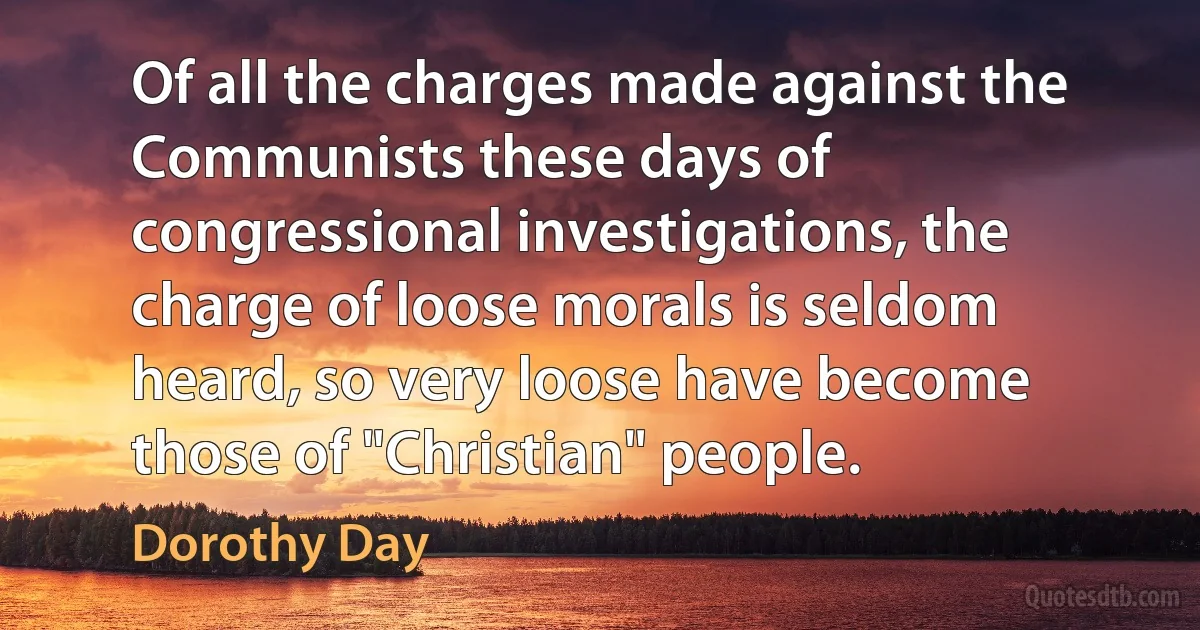 Of all the charges made against the Communists these days of congressional investigations, the charge of loose morals is seldom heard, so very loose have become those of "Christian" people. (Dorothy Day)