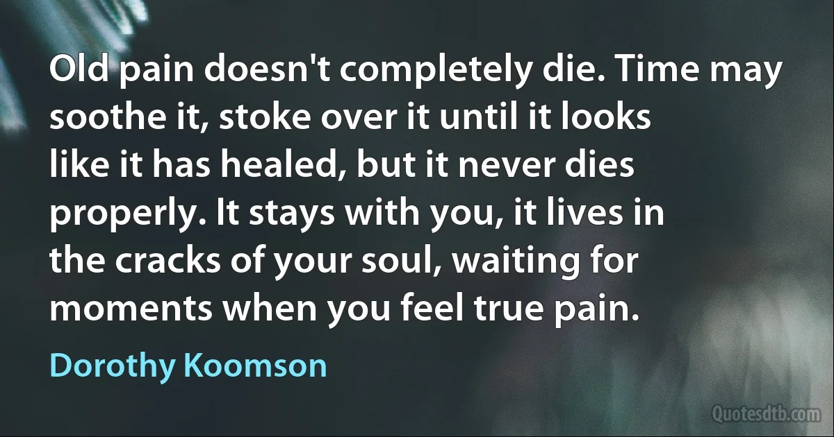 Old pain doesn't completely die. Time may soothe it, stoke over it until it looks like it has healed, but it never dies properly. It stays with you, it lives in the cracks of your soul, waiting for moments when you feel true pain. (Dorothy Koomson)