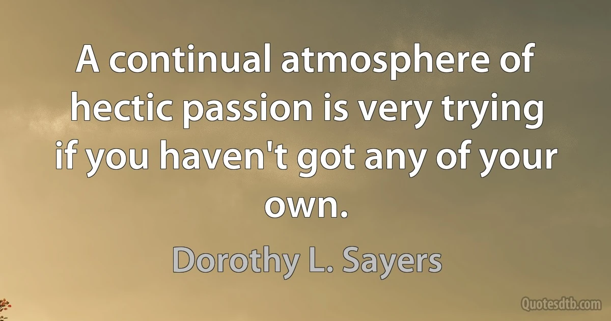 A continual atmosphere of hectic passion is very trying if you haven't got any of your own. (Dorothy L. Sayers)