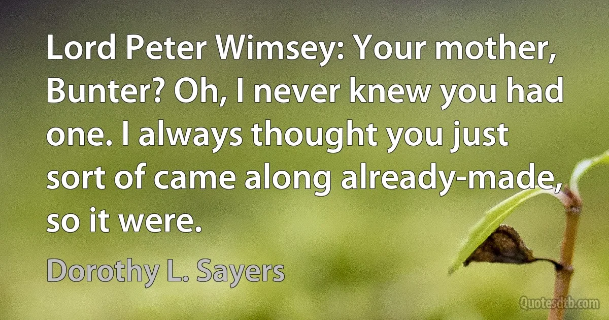 Lord Peter Wimsey: Your mother, Bunter? Oh, I never knew you had one. I always thought you just sort of came along already-made, so it were. (Dorothy L. Sayers)