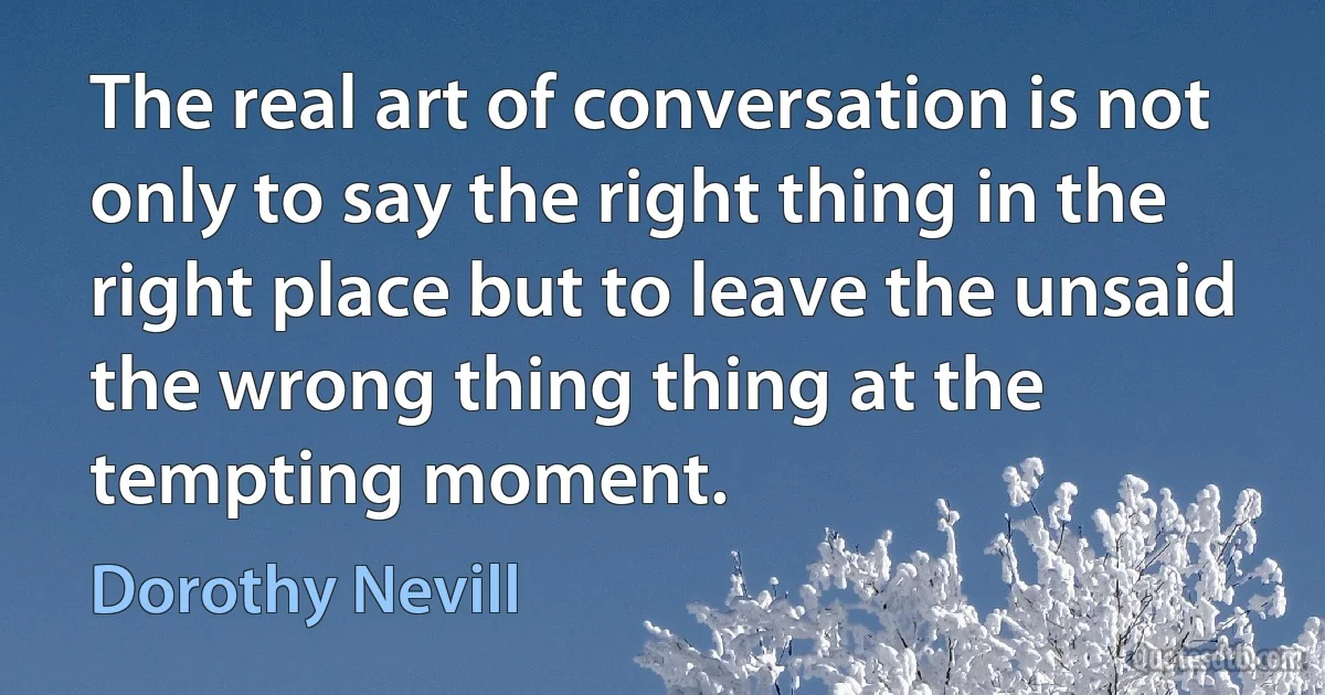 The real art of conversation is not only to say the right thing in the right place but to leave the unsaid the wrong thing thing at the tempting moment. (Dorothy Nevill)