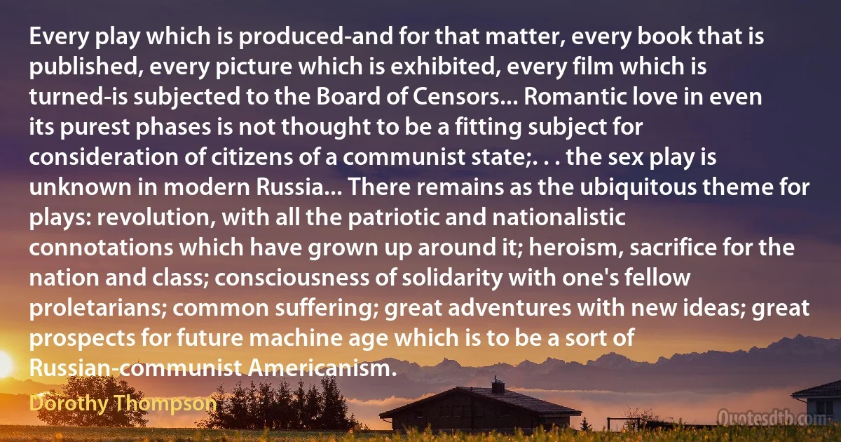 Every play which is produced-and for that matter, every book that is published, every picture which is exhibited, every film which is turned-is subjected to the Board of Censors... Romantic love in even its purest phases is not thought to be a fitting subject for consideration of citizens of a communist state;. . . the sex play is unknown in modern Russia... There remains as the ubiquitous theme for plays: revolution, with all the patriotic and nationalistic connotations which have grown up around it; heroism, sacrifice for the nation and class; consciousness of solidarity with one's fellow proletarians; common suffering; great adventures with new ideas; great prospects for future machine age which is to be a sort of Russian-communist Americanism. (Dorothy Thompson)