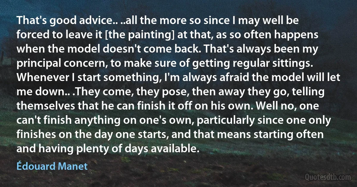 That's good advice.. ..all the more so since I may well be forced to leave it [the painting] at that, as so often happens when the model doesn't come back. That's always been my principal concern, to make sure of getting regular sittings. Whenever I start something, I'm always afraid the model will let me down.. .They come, they pose, then away they go, telling themselves that he can finish it off on his own. Well no, one can't finish anything on one's own, particularly since one only finishes on the day one starts, and that means starting often and having plenty of days available. (Édouard Manet)