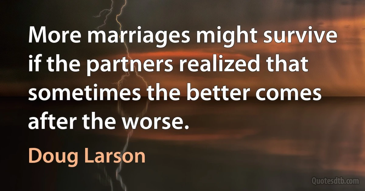 More marriages might survive if the partners realized that sometimes the better comes after the worse. (Doug Larson)