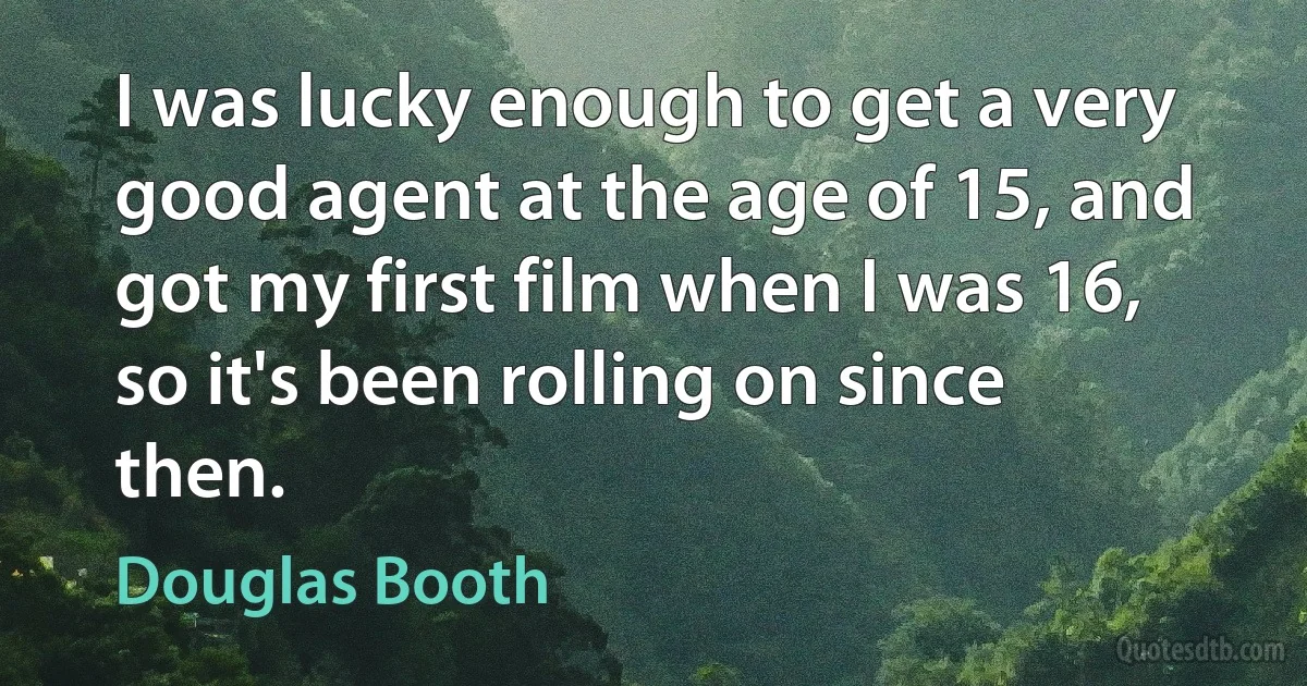 I was lucky enough to get a very good agent at the age of 15, and got my first film when I was 16, so it's been rolling on since then. (Douglas Booth)