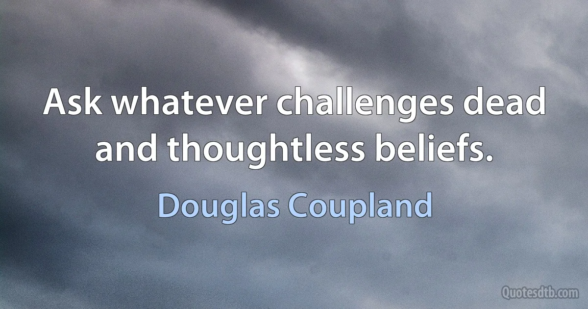 Ask whatever challenges dead and thoughtless beliefs. (Douglas Coupland)