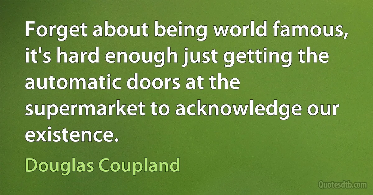 Forget about being world famous, it's hard enough just getting the automatic doors at the supermarket to acknowledge our existence. (Douglas Coupland)