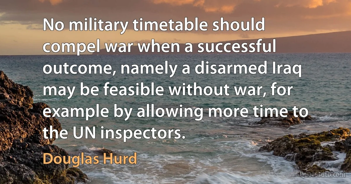 No military timetable should compel war when a successful outcome, namely a disarmed Iraq may be feasible without war, for example by allowing more time to the UN inspectors. (Douglas Hurd)