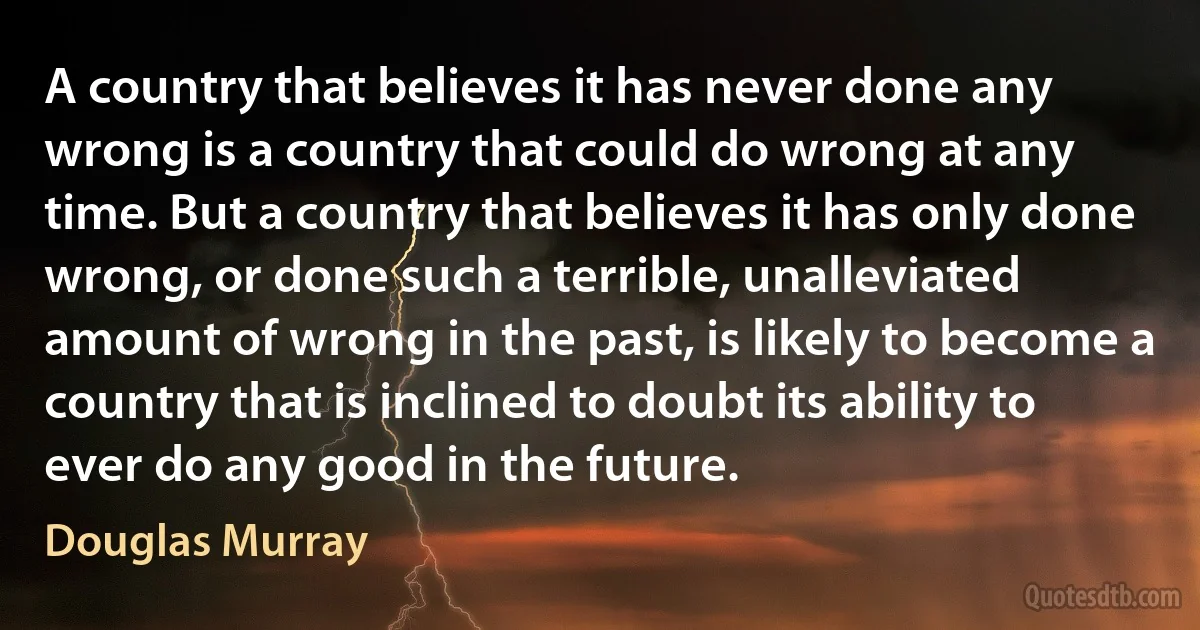 A country that believes it has never done any wrong is a country that could do wrong at any time. But a country that believes it has only done wrong, or done such a terrible, unalleviated amount of wrong in the past, is likely to become a country that is inclined to doubt its ability to ever do any good in the future. (Douglas Murray)