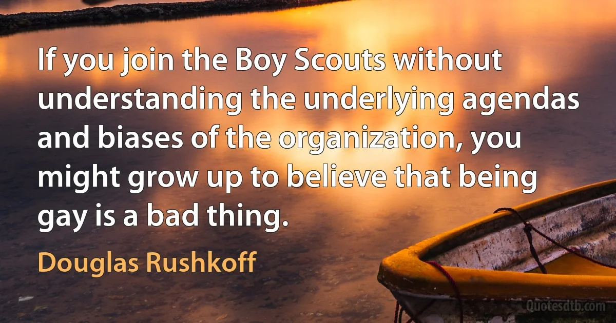 If you join the Boy Scouts without understanding the underlying agendas and biases of the organization, you might grow up to believe that being gay is a bad thing. (Douglas Rushkoff)